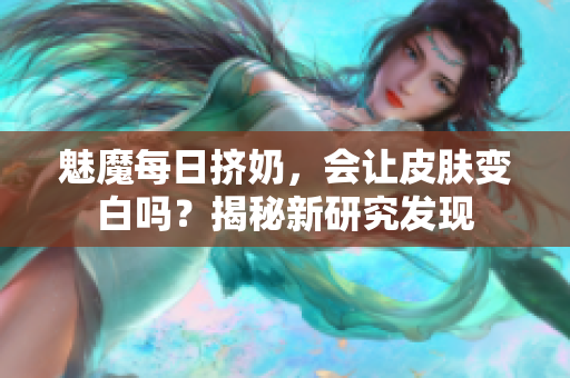 魅魔每日挤奶，会让皮肤变白吗？揭秘新研究发现