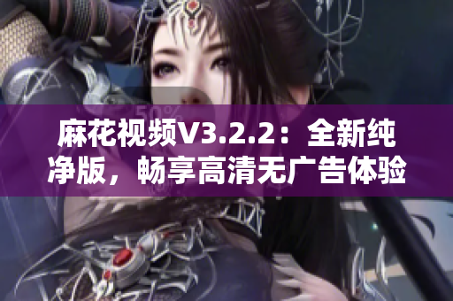 麻花视频V3.2.2：全新纯净版，畅享高清无广告体验