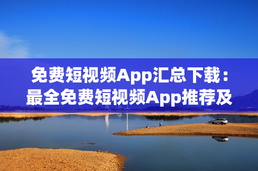 免费短视频App汇总下载：最全免费短视频App推荐及下载指南