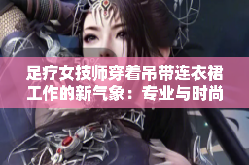 足疗女技师穿着吊带连衣裙工作的新气象：专业与时尚的完美结合