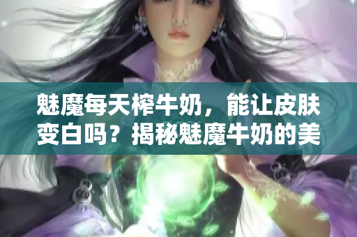 魅魔每天榨牛奶，能让皮肤变白吗？揭秘魅魔牛奶的美白功效