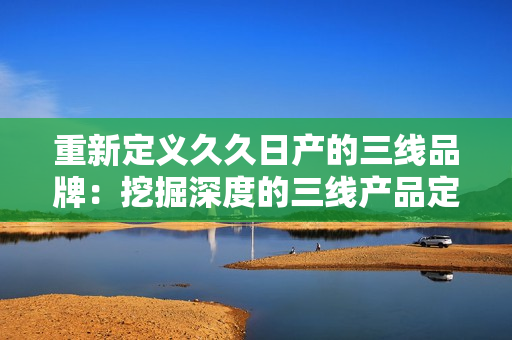 重新定义久久日产的三线品牌：挖掘深度的三线产品定位，揭示其市场价值