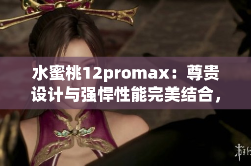 水蜜桃12promax：尊贵设计与强悍性能完美结合，引领智能手机新潮流