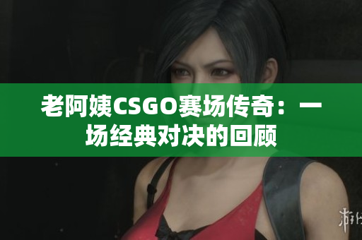 老阿姨CSGO赛场传奇：一场经典对决的回顾