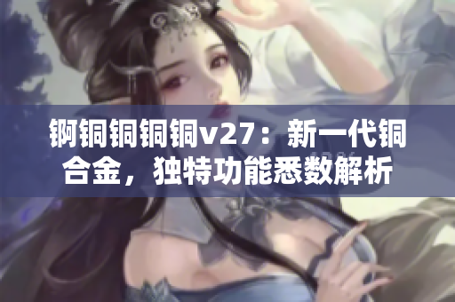 锕铜铜铜铜v27：新一代铜合金，独特功能悉数解析