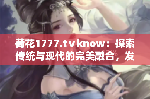 荷花1777.tⅴknow：探索传统与现代的完美融合，发现身心灵的和谐之美