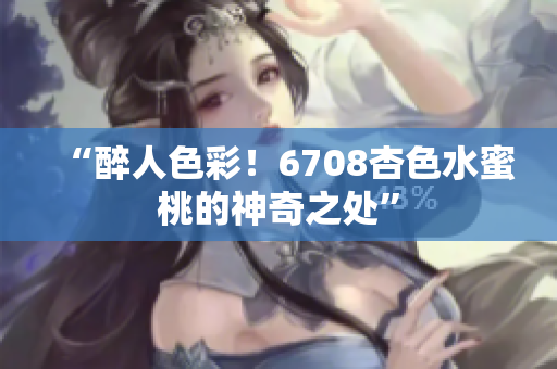 “醉人色彩！6708杏色水蜜桃的神奇之处”