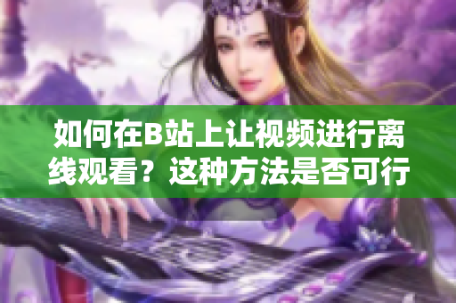 如何在B站上让视频进行离线观看？这种方法是否可行？