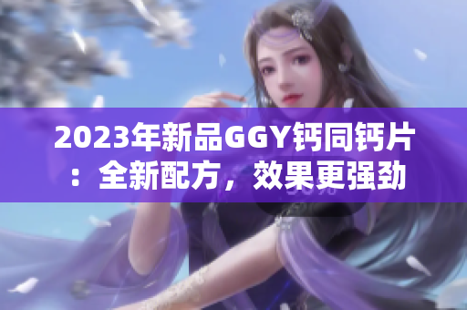 2023年新品GGY钙同钙片：全新配方，效果更强劲