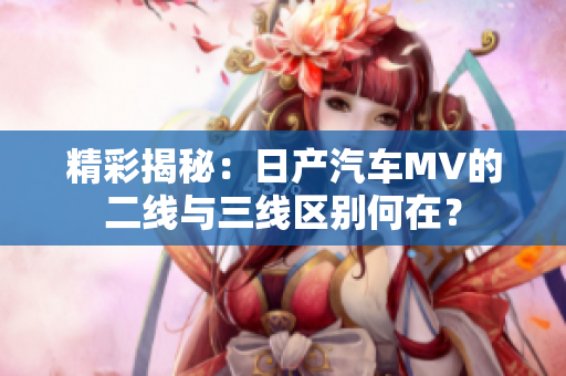 精彩揭秘：日产汽车MV的二线与三线区别何在？