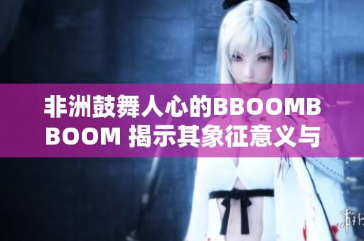 非洲鼓舞人心的BBOOMBBOOM 揭示其象征意义与文化背景