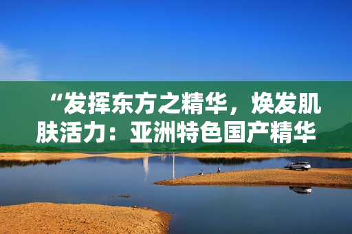 “发挥东方之精华，焕发肌肤活力：亚洲特色国产精华液的护肤福利”