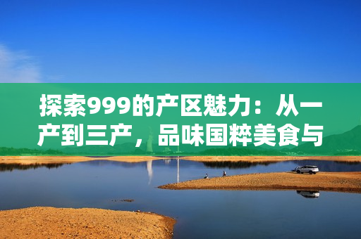 探索999的产区魅力：从一产到三产，品味国粹美食与文化