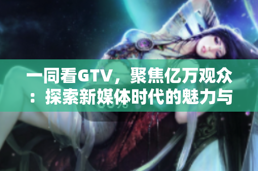 一同看GTV，聚焦亿万观众：探索新媒体时代的魅力与挑战