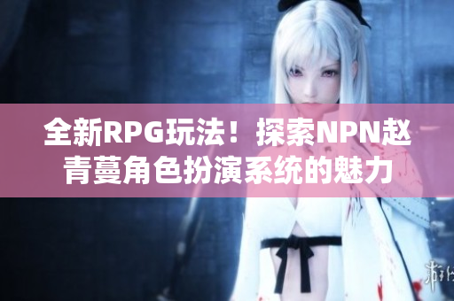 全新RPG玩法！探索NPN赵青蔓角色扮演系统的魅力