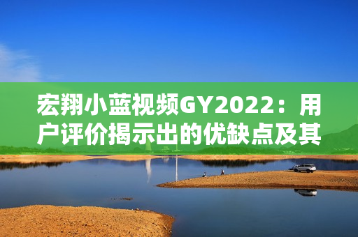 宏翔小蓝视频GY2022：用户评价揭示出的优缺点及其影响