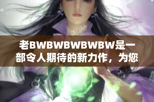 老BWBWBWBWBW是一部令人期待的新力作，为您带来全新惊喜。