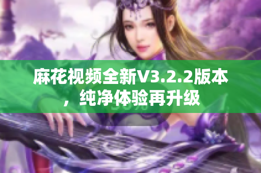 麻花视频全新V3.2.2版本，纯净体验再升级