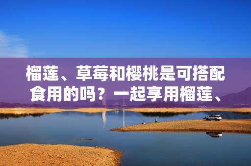 榴莲、草莓和樱桃是可搭配食用的吗？一起享用榴莲、草莓和樱桃是否适宜？