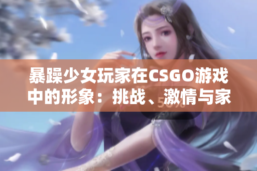 暴躁少女玩家在CSGO游戏中的形象：挑战、激情与家庭教育