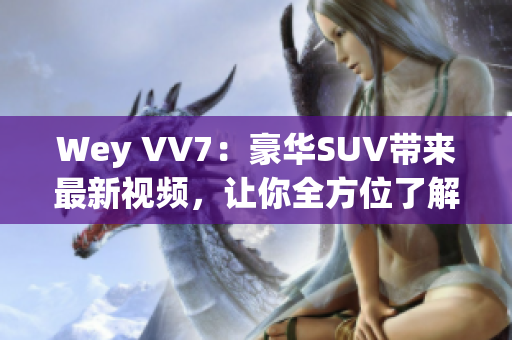 Wey VV7：豪华SUV带来最新视频，让你全方位了解这款霸道座驾！