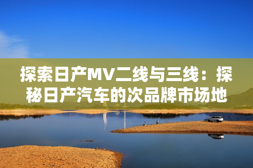 探索日产MV二线与三线：探秘日产汽车的次品牌市场地位