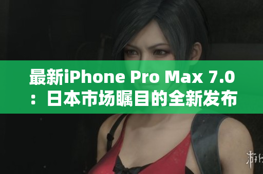 最新iPhone Pro Max 7.0：日本市场瞩目的全新发布