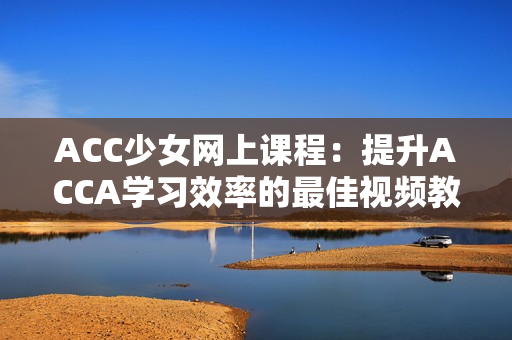 ACC少女网上课程：提升ACCA学习效率的最佳视频教程