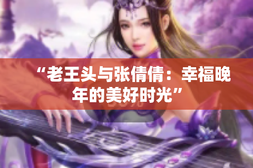 “老王头与张倩倩：幸福晚年的美好时光”