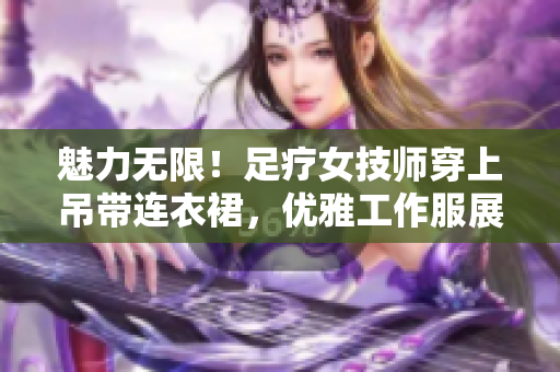 魅力无限！足疗女技师穿上吊带连衣裙，优雅工作服展现专业魅力