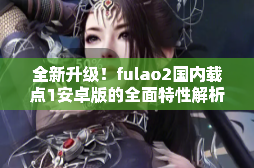 全新升级！fulao2国内载点1安卓版的全面特性解析，让你感受全新体验！