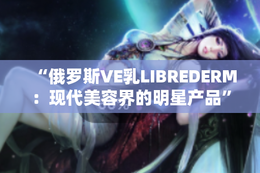 “俄罗斯VE乳LIBREDERM：现代美容界的明星产品”