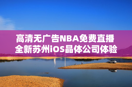 高清无广告NBA免费直播 全新苏州iOS晶体公司体验公众号