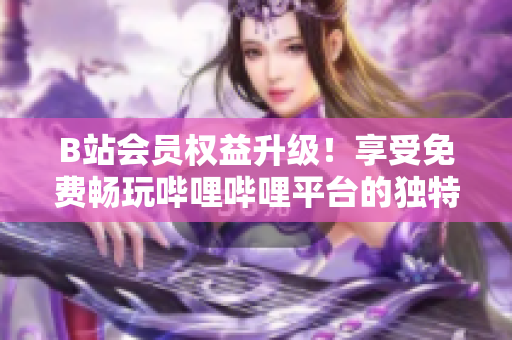 B站会员权益升级！享受免费畅玩哔哩哔哩平台的独特好处，尽在掌握之中！