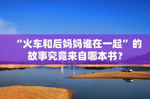 “火车和后妈妈谁在一起”的故事究竟来自哪本书？