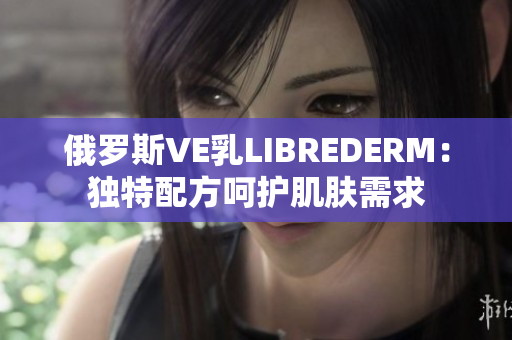 俄罗斯VE乳LIBREDERM：独特配方呵护肌肤需求