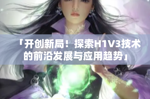 「开创新局！探索H1V3技术的前沿发展与应用趋势」