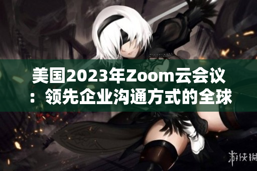 美国2023年Zoom云会议：领先企业沟通方式的全球标杆