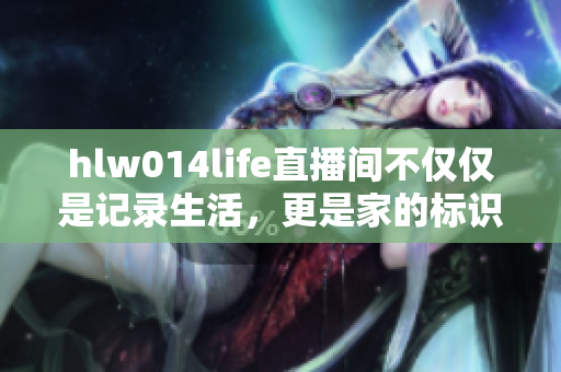 hlw014life直播间不仅仅是记录生活，更是家的标识