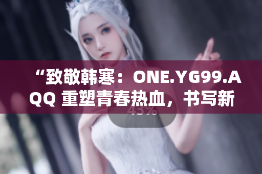 “致敬韩寒：ONE.YG99.AQQ 重塑青春热血，书写新时代风华”