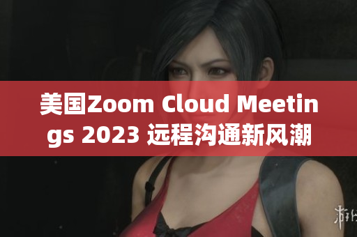 美国Zoom Cloud Meetings 2023 远程沟通新风潮