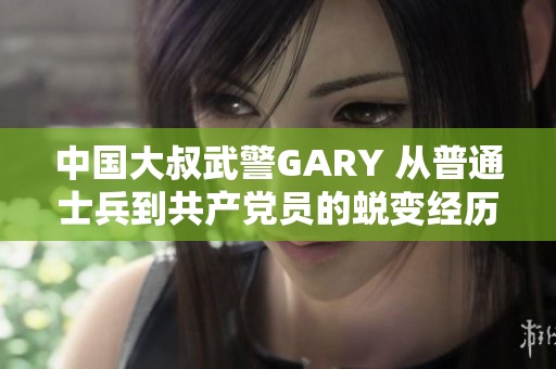 中国大叔武警GARY 从普通士兵到共产党员的蜕变经历