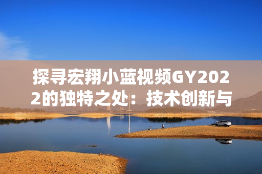 探寻宏翔小蓝视频GY2022的独特之处：技术创新与视觉体验的完美融合