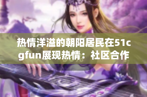 热情洋溢的朝阳居民在51cgfun展现热情：社区合作与文化互动