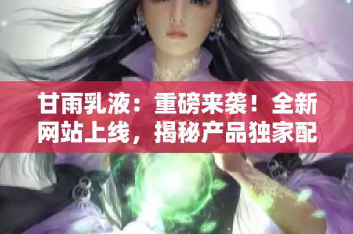 甘雨乳液：重磅来袭！全新网站上线，揭秘产品独家配方，解密护肤秘籍！