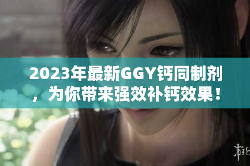 2023年最新GGY钙同制剂，为你带来强效补钙效果！