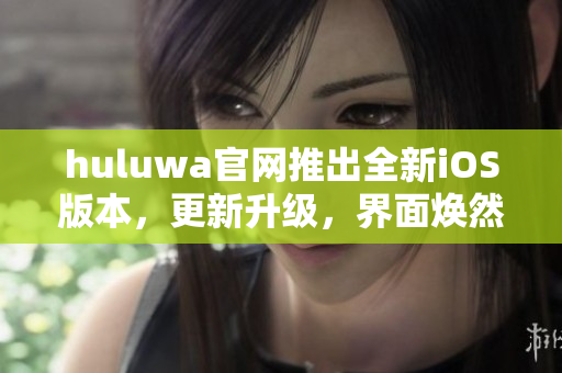 huluwa官网推出全新iOS版本，更新升级，界面焕然一新，功能更强大