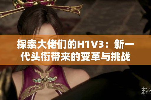 探索大佬们的H1V3：新一代头衔带来的变革与挑战