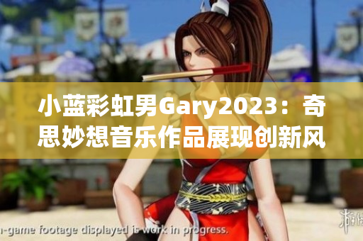 小蓝彩虹男Gary2023：奇思妙想音乐作品展现创新风采