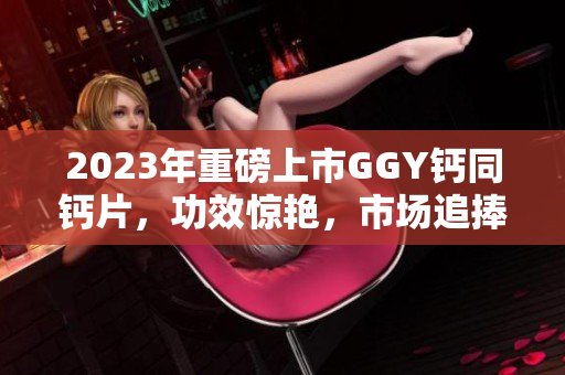 2023年重磅上市GGY钙同钙片，功效惊艳，市场追捧